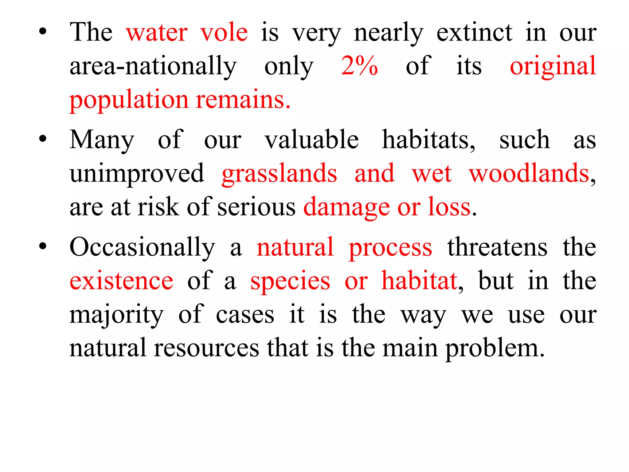 • The water vole is very nearly extinct in our
area-nationally only 2% of its original
population remains.
• Many of our valuable habitats, such as
unimproved grasslands and wet woodlands,
are at risk of serious damage or loss.
• Occasionally a natural process threatens the
existence of a species or habitat, but in the
majority of cases it is the way we use our
natural resources that is the main problem.
 