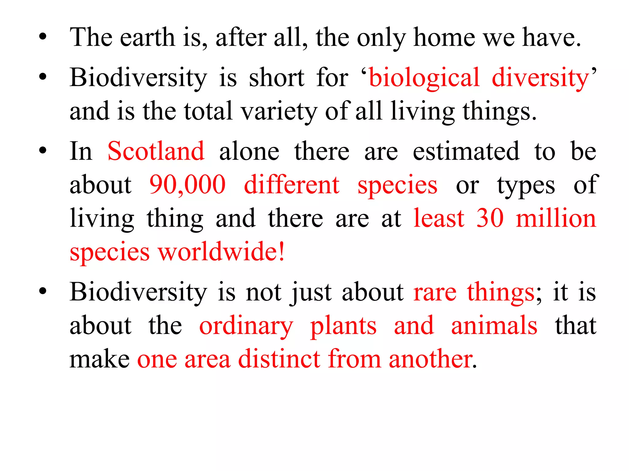• The earth is, after all, the only home we have.
• Biodiversity is short for ‘biological diversity’
and is the total variety of all living things.
• In Scotland alone there are estimated to be
about 90,000 different species or types of
living thing and there are at least 30 million
species worldwide!
• Biodiversity is not just about rare things; it is
about the ordinary plants and animals that
make one area distinct from another.
 