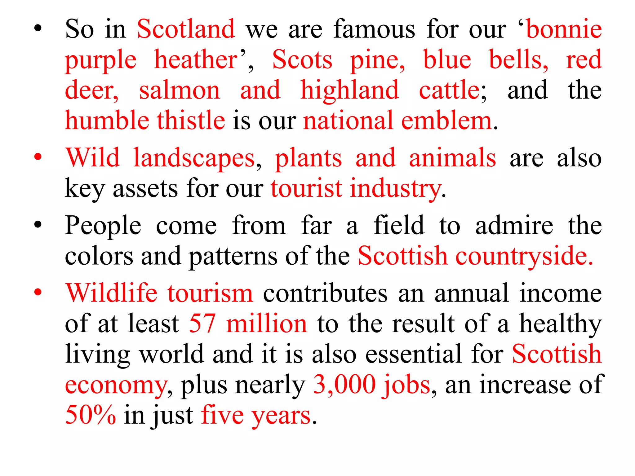 • So in Scotland we are famous for our ‘bonnie
purple heather’, Scots pine, blue bells, red
deer, salmon and highland cattle; and the
humble thistle is our national emblem.
• Wild landscapes, plants and animals are also
key assets for our tourist industry.
• People come from far a field to admire the
colors and patterns of the Scottish countryside.
• Wildlife tourism contributes an annual income
of at least 57 million to the result of a healthy
living world and it is also essential for Scottish
economy, plus nearly 3,000 jobs, an increase of
50% in just five years.
 