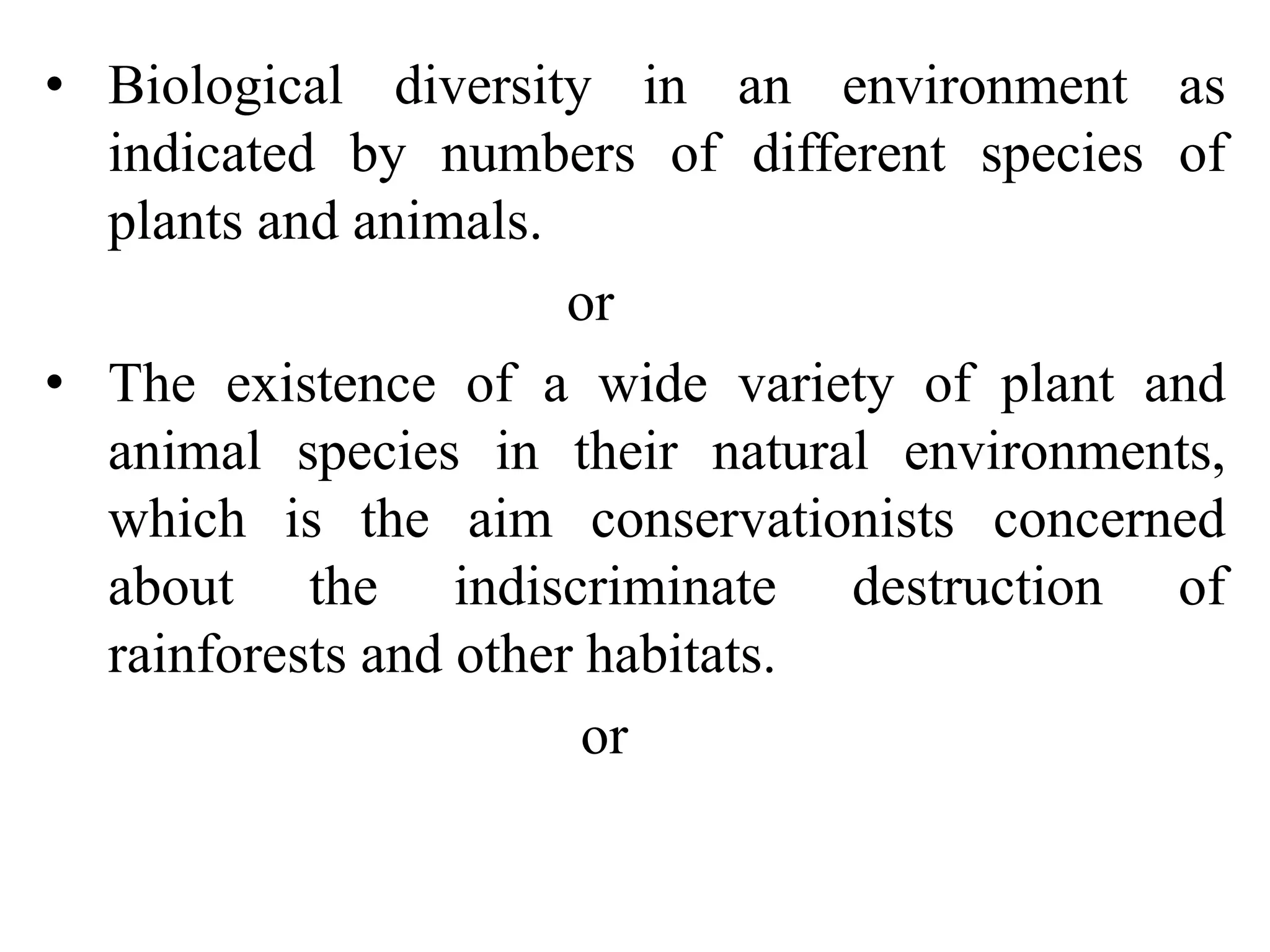 • Biological diversity in an environment as
indicated by numbers of different species of
plants and animals.
or
• The existence of a wide variety of plant and
animal species in their natural environments,
which is the aim conservationists concerned
about the indiscriminate destruction of
rainforests and other habitats.
or
 
