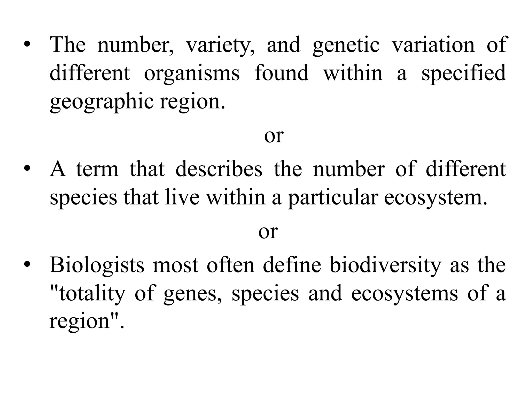 • The number, variety, and genetic variation of
different organisms found within a specified
geographic region.
or
• A term that describes the number of different
species that live within a particular ecosystem.
or
• Biologists most often define biodiversity as the
"totality of genes, species and ecosystems of a
region".
 