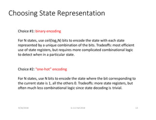 9/26/2018 6.111 Fall 2018 13
Choosing State Representation
Choice #1: binary encoding
For N states, use ceil(log2N) bits to encode the state with each state
represented by a unique combination of the bits. Tradeoffs: most efficient
use of state registers, but requires more complicated combinational logic
to detect when in a particular state.
Choice #2: “one‐hot” encoding
For N states, use N bits to encode the state where the bit corresponding to
the current state is 1, all the others 0. Tradeoffs: more state registers, but
often much less combinational logic since state decoding is trivial.
 