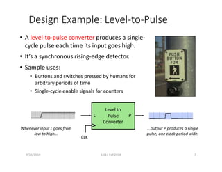 Design Example: Level‐to‐Pulse
• A level‐to‐pulse converter produces a single‐
cycle pulse each time its input goes high.
• It’s a synchronous rising‐edge detector.
• Sample uses:
• Buttons and switches pressed by humans for
arbitrary periods of time
• Single‐cycle enable signals for counters
L
Level to
Pulse P
Converter
CLK
Whenever input L goes from
low to high...
9/26/2018 6.111 Fall 2018 7
...output P produces a single
pulse, one clock period wide.
 