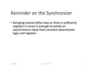 9/26/2018 6.111 Fall 2018 8
Reminder on the Synchronizer
• Stringing several (often two or three is sufficient)
registers in series is enough to isolate an
asynchronous input from sensitive downstream
logic and registers
 