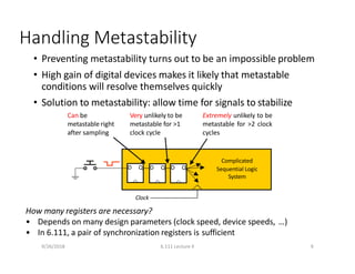 Handling Metastability
• Preventing metastability turns out to be an impossible problem
• High gain of digital devices makes it likely that metastable
conditions will resolve themselves quickly
• Solution to metastability: allow time for signals to stabilize
D Q
Complicated
Sequential Logic
System
Clock
How many registers are necessary?
• Depends on many design parameters (clock speed, device speeds, …)
• In 6.111, a pair of synchronization registers is sufficient
D Q D Q
Can be
metastable right
after sampling
Very unlikely to be
metastable for >1
clock cycle
Extremely unlikely to be
metastable for >2 clock
cycles
9/26/2018 6.111 Lecture 4 9
 