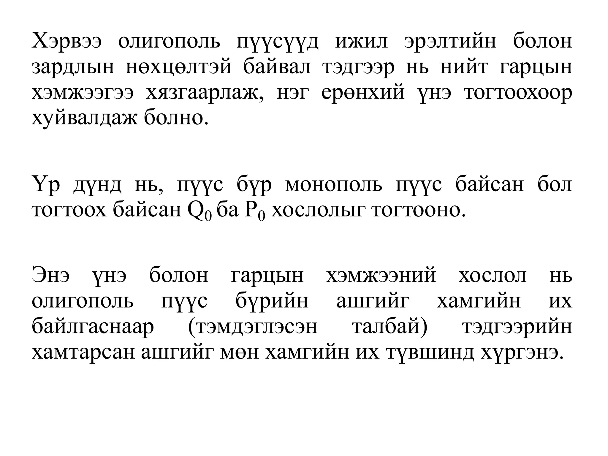 Хэрвээ олигополь пүүсүүд ижил эрэлтийн болон
зардлын нөхцөлтэй байвал тэдгээр нь нийт гарцын
хэмжээгээ хязгаарлаж, нэг ерөнхий үнэ тогтоохоор
хуйвалдаж болно.
Үр дүнд нь, пүүс бүр монополь пүүс байсан бол
тогтоох байсан Q0 ба Р0 хослолыг тогтооно.
Энэ үнэ болон гарцын хэмжээний хослол нь
олигополь пүүс бүрийн ашгийг хамгийн их
байлгаснаар (тэмдэглэсэн талбай) тэдгээрийн
хамтарсан ашгийг мөн хамгийн их түвшинд хүргэнэ.
 