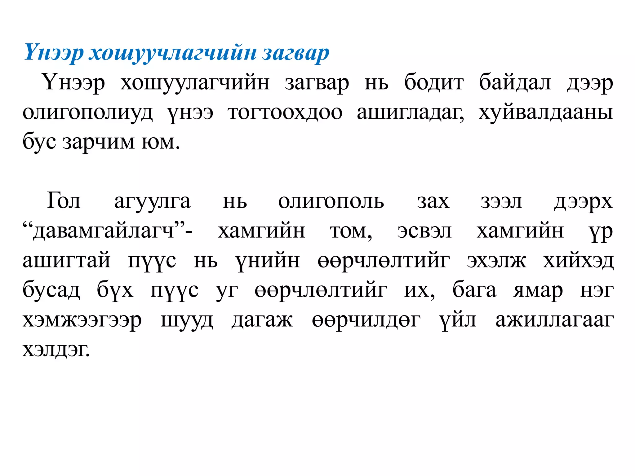 Үнээр хошуучлагчийн загвар
Үнээр хошуулагчийн загвар нь бодит байдал дээр
олигополиуд үнээ тогтоохдоо ашигладаг, хуйвалдааны
бус зарчим юм.
Гол агуулга нь олигополь
“давамгайлагч”- хамгийн том,
зах зээл дээрх
эсвэл хамгийн үр
ашигтай пүүс нь үнийн өөрчлөлтийг эхэлж хийхэд
бусад бүх пүүс уг өөрчлөлтийг их, бага ямар нэг
хэмжээгээр шууд дагаж өөрчилдөг үйл ажиллагааг
хэлдэг.
 