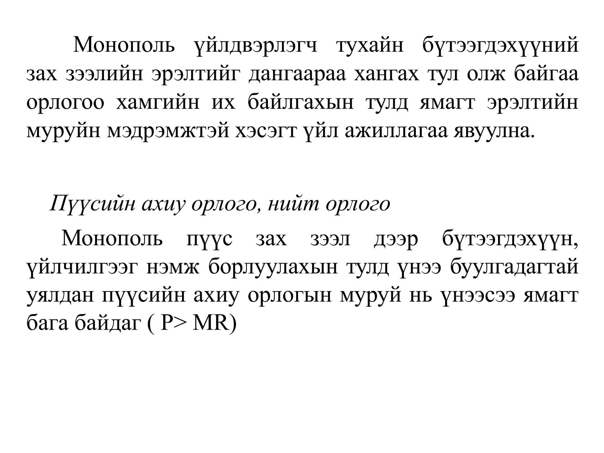Монополь үйлдвэрлэгч тухайн бүтээгдэхүүний
зах зээлийн эрэлтийг дангаараа хангах тул олж байгаа
орлогоо хамгийн их байлгахын тулд ямагт эрэлтийн
муруйн мэдрэмжтэй хэсэгт үйл ажиллагаа явуулна.
Пүүсийн ахиу орлого, нийт орлого
Монополь пүүс зах зээл дээр бүтээгдэхүүн,
үйлчилгээг нэмж борлуулахын тулд үнээ буулгадагтай
уялдан пүүсийн ахиу орлогын муруй нь үнээсээ ямагт
бага байдаг ( P> MR)
 