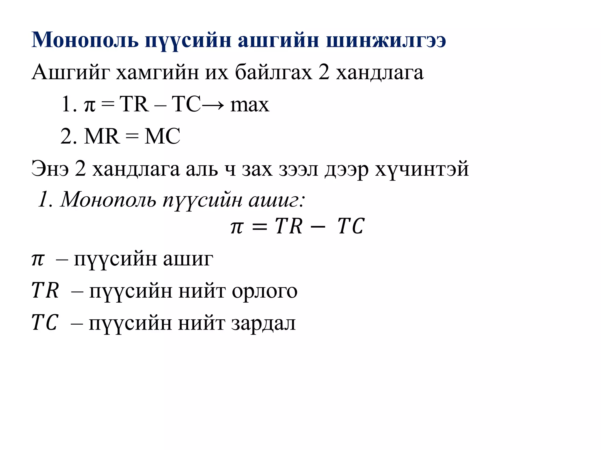 Монополь пүүсийн ашгийн шинжилгээ
Ашгийг хамгийн их байлгах 2 хандлага
1. π = TR – TC→ max
2. MR = MC
Энэ 2 хандлага аль ч зах зээл дээр хүчинтэй
1. Монополь пүүсийн ашиг:
𝜋 = 𝑇𝑅 − 𝑇𝐶
𝜋 – пүүсийн ашиг
𝑇𝑅 – пүүсийн нийт орлого
𝑇𝐶 – пүүсийн нийт зардал
 