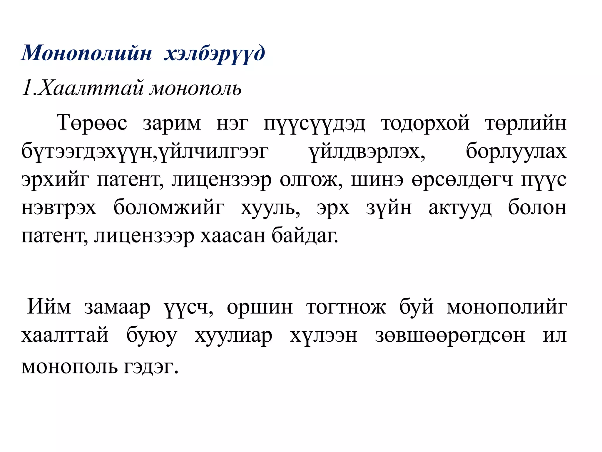 Монополийн хэлбэрүүд
1.Хаалттай монополь
Төрөөс зарим нэг пүүсүүдэд тодорхой төрлийн
бүтээгдэхүүн,үйлчилгээг үйлдвэрлэх, борлуулах
эрхийг патент, лицензээр олгож, шинэ өрсөлдөгч пүүс
нэвтрэх боломжийг хууль, эрх зүйн актууд болон
патент, лицензээр хаасан байдаг.
Ийм замаар үүсч, оршин тогтнож буй монополийг
хаалттай буюу хуулиар хүлээн зөвшөөрөгдсөн ил
монополь гэдэг.
 