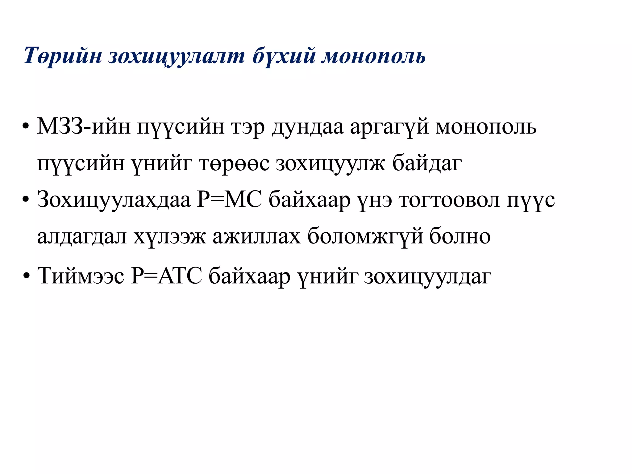 Төрийн зохицуулалт бүхий монополь
• МЗЗ-ийн пүүсийн тэр дундаа аргагүй монополь
пүүсийн үнийг төрөөс зохицуулж байдаг
• Зохицуулахдаа P=MC байхаар үнэ тогтоовол пүүс
алдагдал хүлээж ажиллах боломжгүй болно
• Тиймээс P=ATC байхаар үнийг зохицуулдаг
 