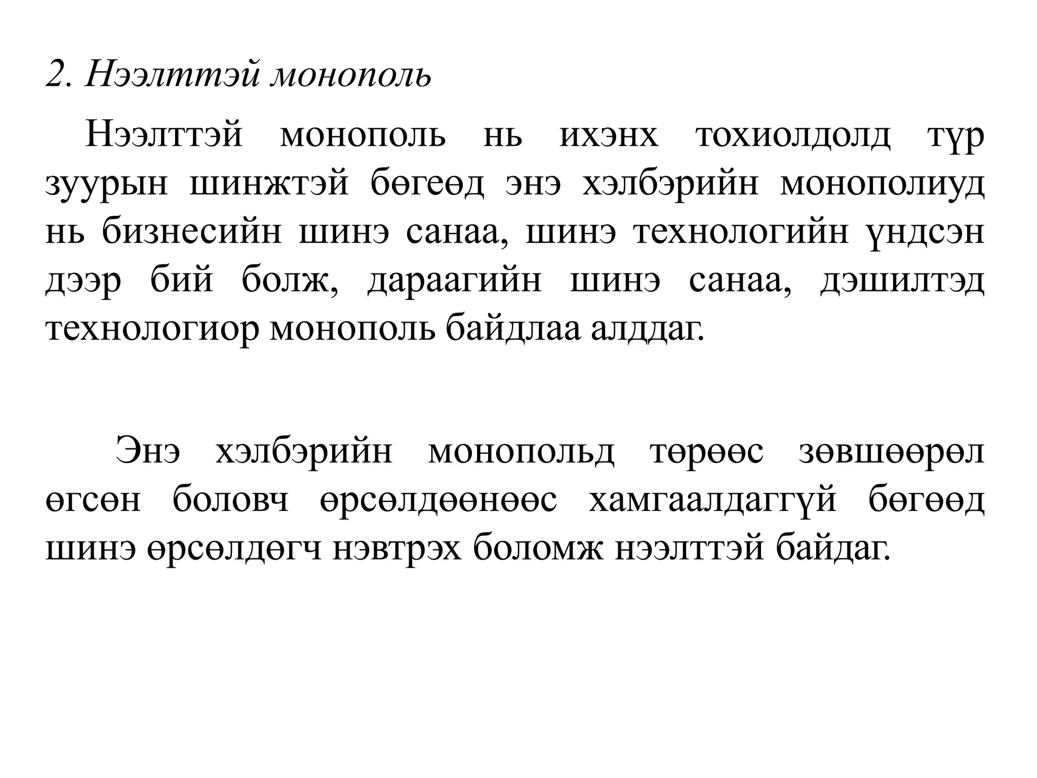 2. Нээлттэй монополь
Нээлттэй монополь нь ихэнх тохиолдолд түр
зуурын шинжтэй бөгеөд энэ хэлбэрийн монополиуд
нь бизнесийн шинэ санаа, шинэ технологийн үндсэн
дээр бий болж, дараагийн шинэ санаа, дэшилтэд
технологиор монополь байдлаа алддаг.
Энэ хэлбэрийн монопольд төрөөс зөвшөөрөл
өгсөн боловч өрсөлдөөнөөс хамгаалдаггүй бөгөөд
шинэ өрсөлдөгч нэвтрэх боломж нээлттэй байдаг.
 
