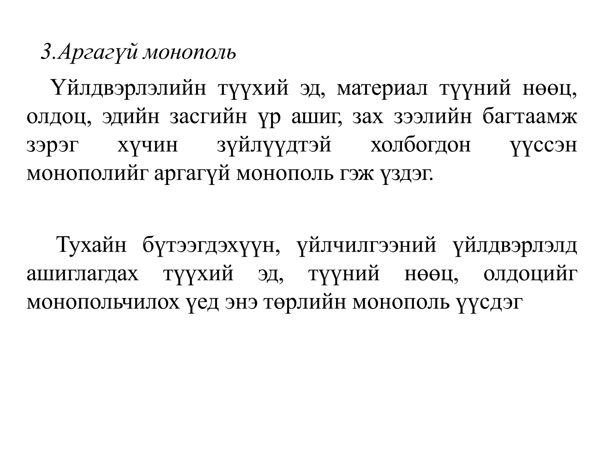 3.Аргагүй монополь
Үйлдвэрлэлийн түүхий эд, материал түүний нөөц,
олдоц, эдийн засгийн үр ашиг, зах зээлийн багтаамж
зэрэг хүчин зүйлүүдтэй холбогдон үүссэн
монополийг аргагүй монополь гэж үздэг.
Тухайн бүтээгдэхүүн, үйлчилгээний үйлдвэрлэлд
ашиглагдах түүхий эд, түүний нөөц, олдоцийг
монопольчилох үед энэ төрлийн монополь үүсдэг
 