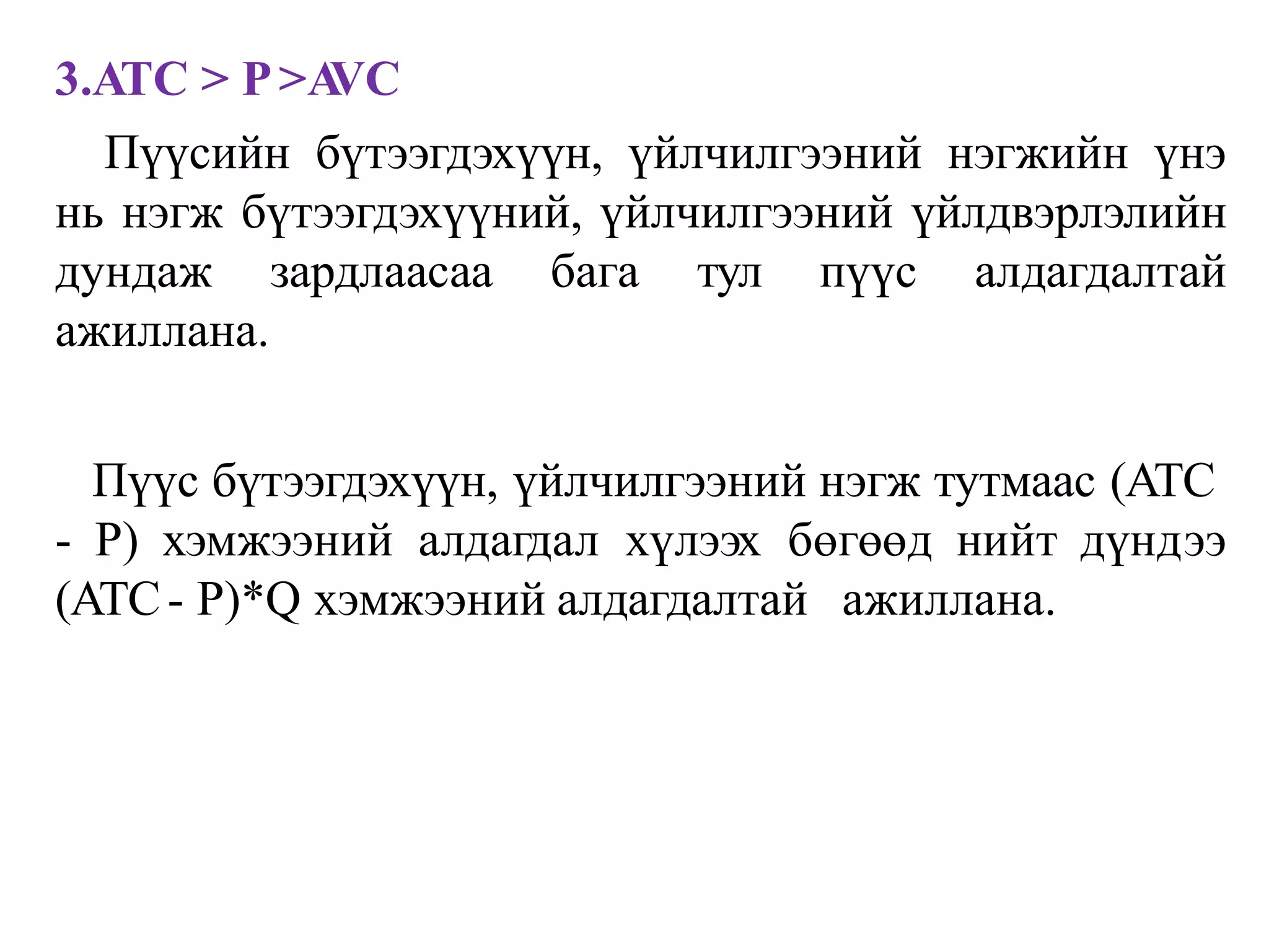 3.ATC > P>A
VC
Пүүсийн бүтээгдэхүүн, үйлчилгээний нэгжийн үнэ
нь нэгж бүтээгдэхүүний, үйлчилгээний үйлдвэрлэлийн
дундаж зардлаасаа бага тул пүүс алдагдалтай
ажиллана.
Пүүс бүтээгдэхүүн, үйлчилгээний нэгж тутмаас (ATC
- P) хэмжээний алдагдал хүлээх бөгөөд нийт дүндээ
(ATC- P)*Q хэмжээний алдагдалтай ажиллана.
 