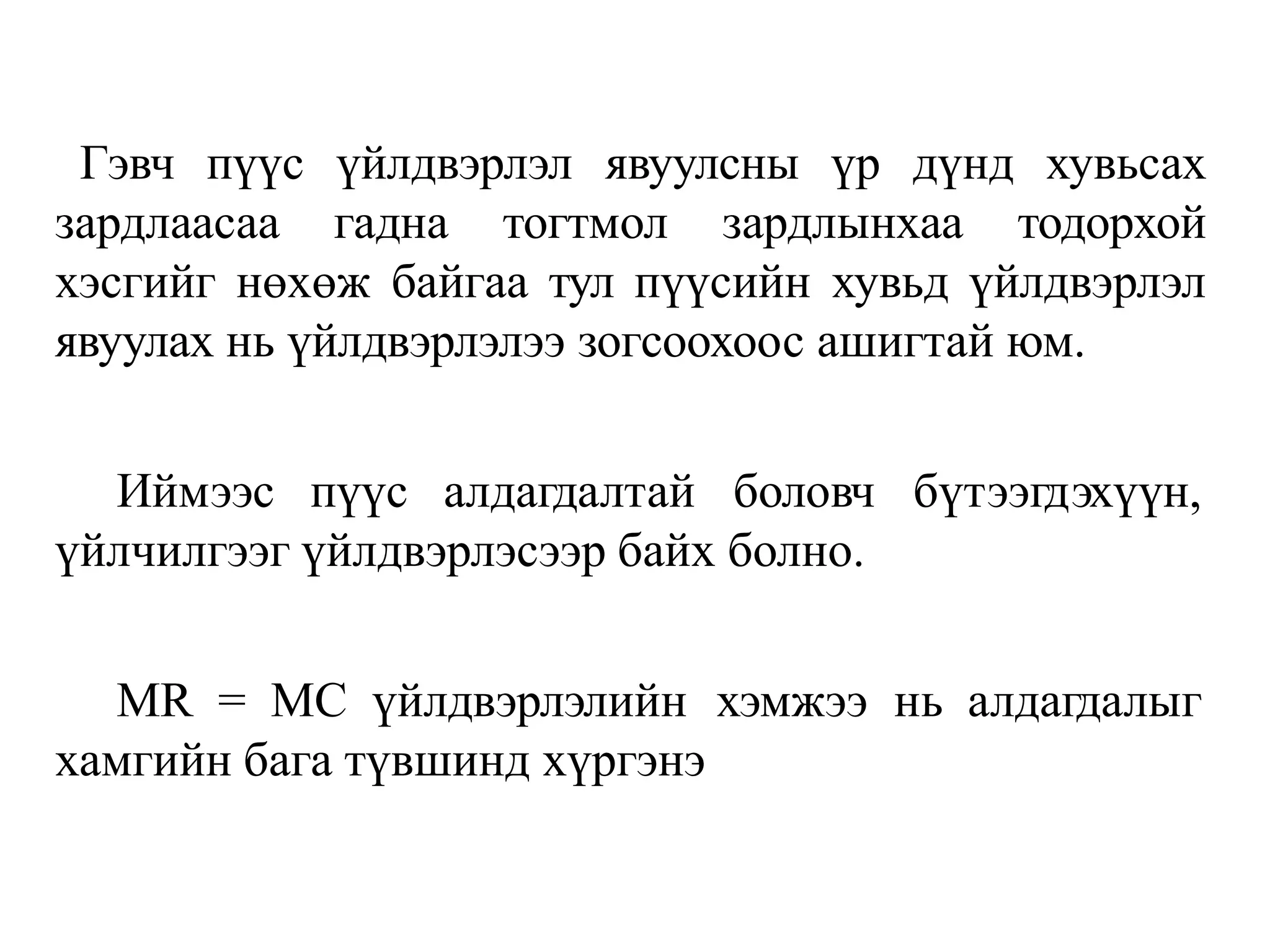 Гэвч пүүс үйлдвэрлэл явуулсны үр дүнд хувьсах
зардлаасаа гадна тогтмол зардлынхаа тодорхой
хэсгийг нөхөж байгаа тул пүүсийн хувьд үйлдвэрлэл
явуулах нь үйлдвэрлэлээ зогсоохоос ашигтай юм.
Иймээс пүүс алдагдалтай боловч бүтээгдэхүүн,
үйлчилгээг үйлдвэрлэсээр байх болно.
MR = MC үйлдвэрлэлийн хэмжээ нь алдагдалыг
хамгийн бага түвшинд хүргэнэ
 