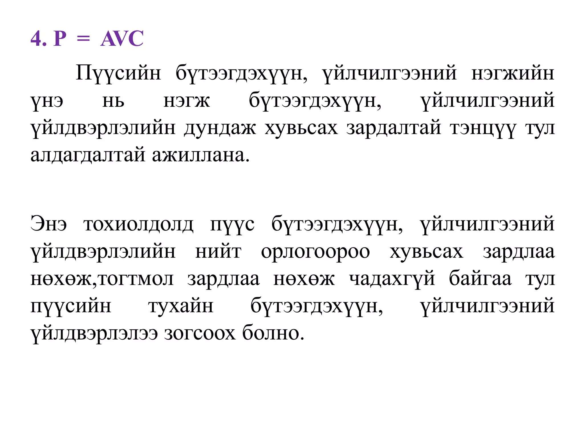 4. P = AVC
Пүүсийн бүтээгдэхүүн, үйлчилгээний нэгжийн
үнэ нь нэгж бүтээгдэхүүн, үйлчилгээний
үйлдвэрлэлийн дундаж хувьсах зардалтай тэнцүү тул
алдагдалтай ажиллана.
Энэ тохиолдолд пүүс бүтээгдэхүүн, үйлчилгээний
үйлдвэрлэлийн нийт орлогоороо хувьсах зардлаа
нөхөж,тогтмол зардлаа нөхөж чадахгүй байгаа тул
пүүсийн тухайн бүтээгдэхүүн, үйлчилгээний
үйлдвэрлэлээ зогсоох болно.
 