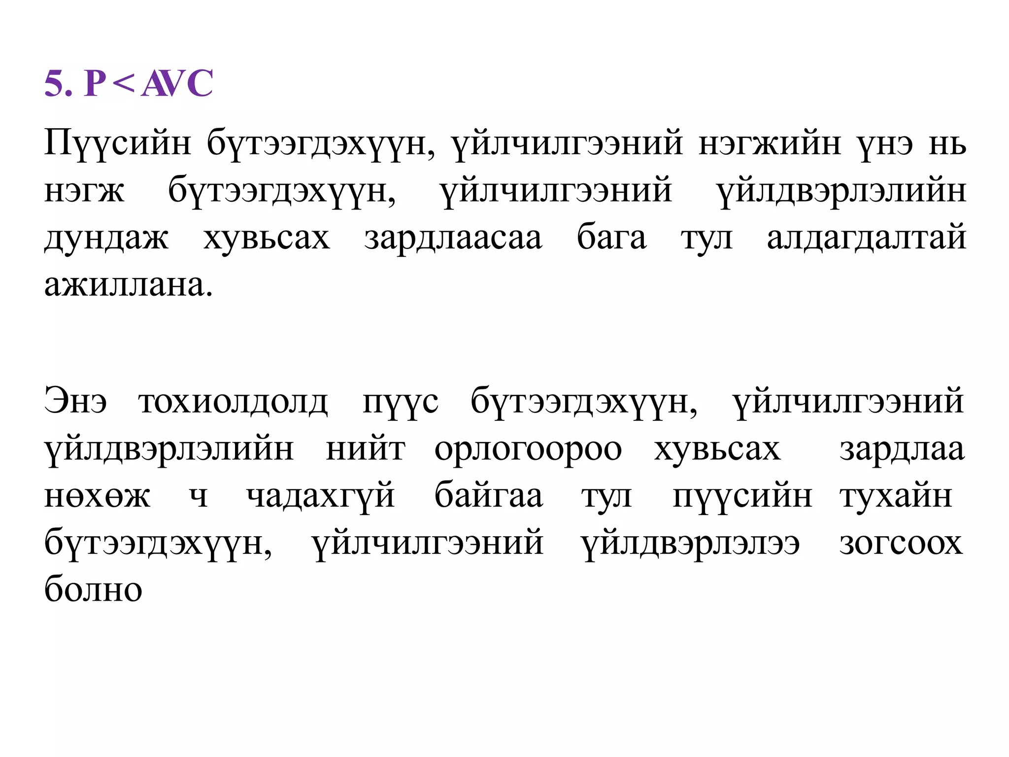 5. P<A
VC
Пүүсийн бүтээгдэхүүн, үйлчилгээний нэгжийн үнэ нь
нэгж бүтээгдэхүүн, үйлчилгээний үйлдвэрлэлийн
дундаж хувьсах зардлаасаа бага тул алдагдалтай
ажиллана.
Энэ тохиолдолд пүүс бүтээгдэхүүн, үйлчилгээний
үйлдвэрлэлийн нийт орлогоороо хувьсах
нөхөж ч чадахгүй байгаа тул пүүсийн
үйлчилгээний үйлдвэрлэлээ
зардлаа
тухайн
зогсоох
бүтээгдэхүүн,
болно
 