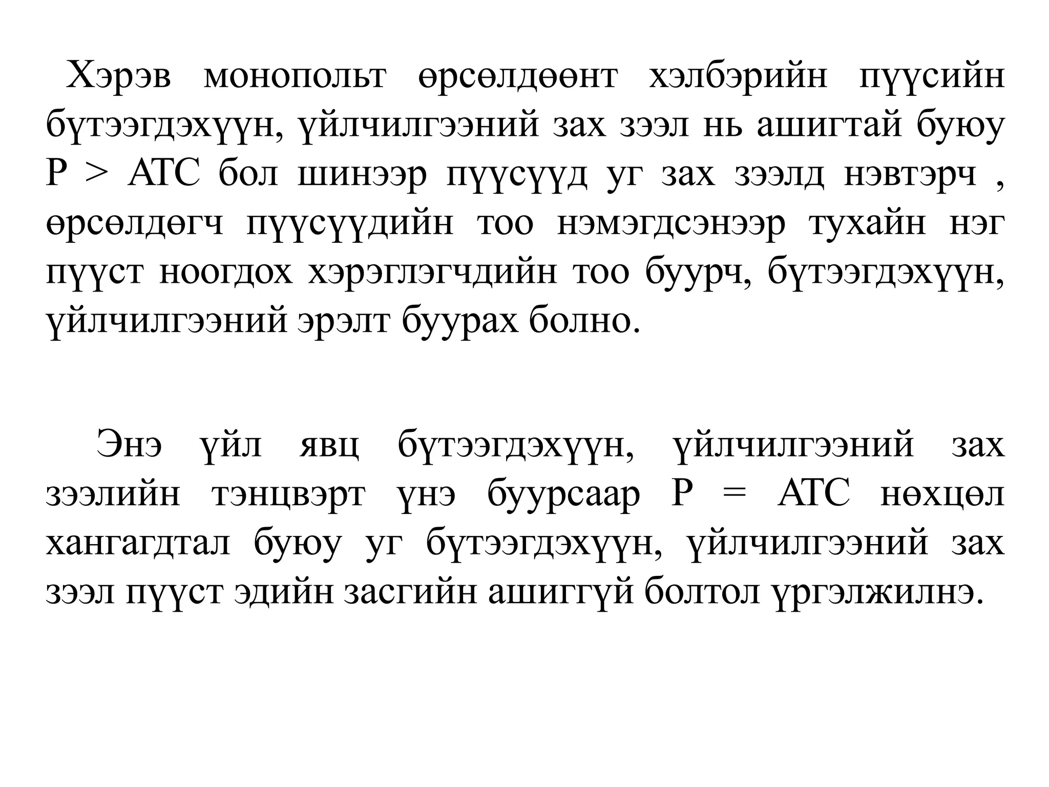 Хэрэв монопольт өрсөлдөөнт хэлбэрийн пүүсийн
бүтээгдэхүүн, үйлчилгээний зах зээл нь ашигтай буюу
P > ATC бол шинээр пүүсүүд уг зах зээлд нэвтэрч ,
өрсөлдөгч пүүсүүдийн тоо нэмэгдсэнээр тухайн нэг
пүүст ноогдох хэрэглэгчдийн тоо буурч, бүтээгдэхүүн,
үйлчилгээний эрэлт буурах болно.
Энэ үйл явц бүтээгдэхүүн, үйлчилгээний зах
зээлийн тэнцвэрт үнэ буурсаар P = ATC нөхцөл
хангагдтал буюу уг бүтээгдэхүүн, үйлчилгээний зах
зээл пүүст эдийн засгийн ашиггүй болтол үргэлжилнэ.
 