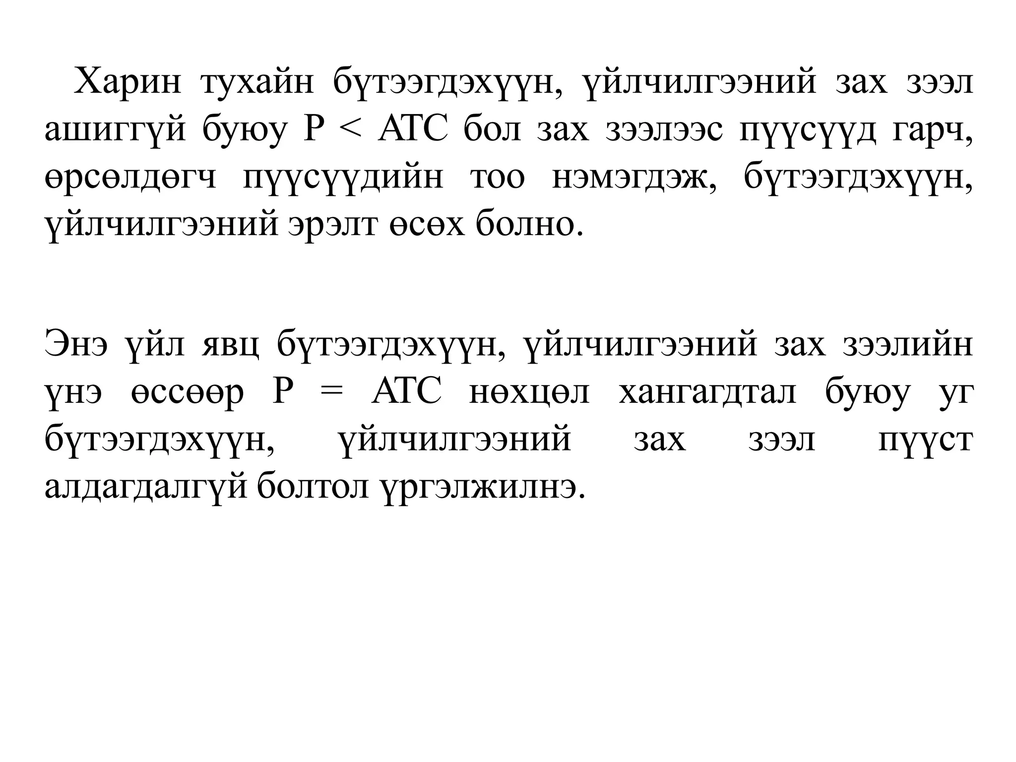 Харин тухайн бүтээгдэхүүн, үйлчилгээний зах зээл
ашиггүй буюу P < ATC бол зах зээлээс пүүсүүд гарч,
өрсөлдөгч пүүсүүдийн тоо нэмэгдэж, бүтээгдэхүүн,
үйлчилгээний эрэлт өсөх болно.
Энэ үйл явц бүтээгдэхүүн, үйлчилгээний зах зээлийн
үнэ өссөөр P = ATC нөхцөл хангагдтал буюу уг
бүтээгдэхүүн, үйлчилгээний зах зээл пүүст
алдагдалгүй болтол үргэлжилнэ.
 