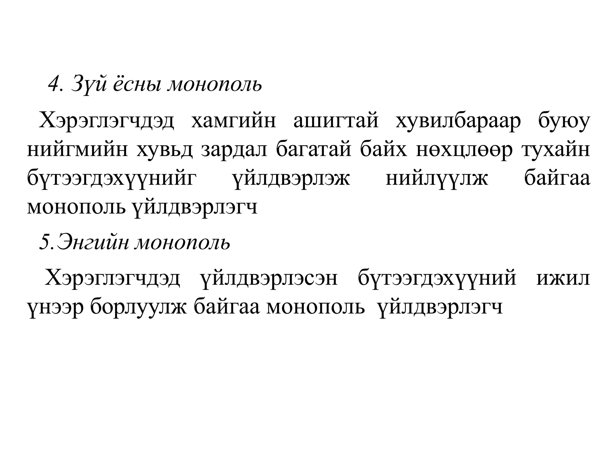 4. Зүй ёсны монополь
Хэрэглэгчдэд хамгийн ашигтай хувилбараар буюу
нийгмийн хувьд зардал багатай байх нөхцлөөр тухайн
бүтээгдэхүүнийг үйлдвэрлэж нийлүүлж байгаа
монополь үйлдвэрлэгч
5.Энгийн монополь
Хэрэглэгчдэд үйлдвэрлэсэн бүтээгдэхүүний ижил
үнээр борлуулж байгаа монополь үйлдвэрлэгч
 