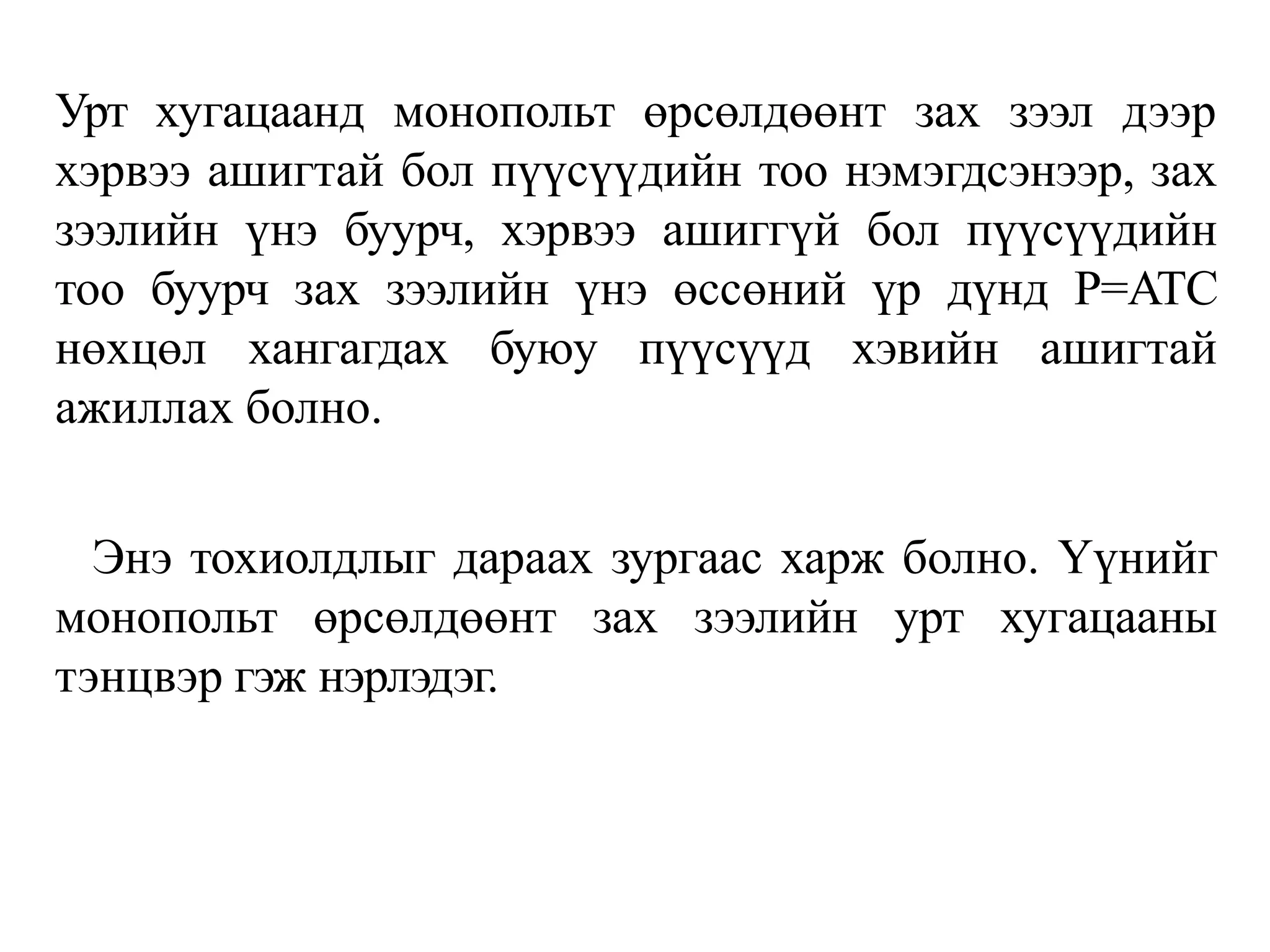 Урт хугацаанд монопольт өрсөлдөөнт зах зээл дээр
хэрвээ ашигтай бол пүүсүүдийн тоо нэмэгдсэнээр, зах
зээлийн үнэ буурч, хэрвээ ашиггүй бол пүүсүүдийн
тоо буурч зах зээлийн үнэ өссөний үр дүнд P=ATC
нөхцөл хангагдах буюу пүүсүүд хэвийн ашигтай
ажиллах болно.
Энэ тохиолдлыг дараах зургаас харж болно. Үүнийг
монопольт өрсөлдөөнт зах зээлийн урт хугацааны
тэнцвэр гэж нэрлэдэг.
 