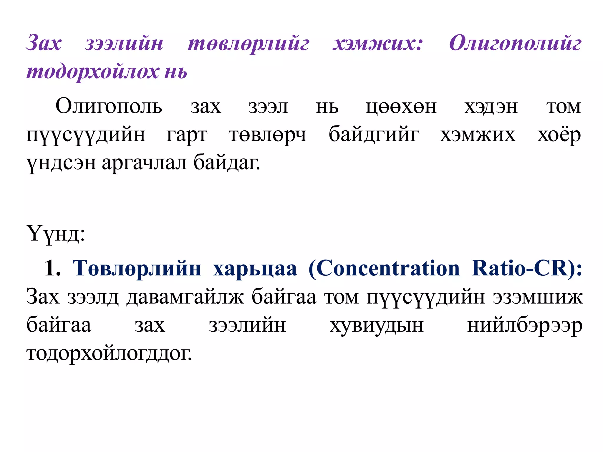Зах зээлийн төвлөрлийг хэмжих: Олигополийг
тодорхойлох нь
Олигополь
пүүсүүдийн
зах зээл
гарт төвлөрч
нь цөөхөн
байдгийг
хэдэн том
хэмжих хоёр
үндсэн аргачлал байдаг.
Үүнд:
1. Төвлөрлийн харьцаа (Concentration Ratio-CR):
Зах зээлд давамгайлж байгаа том пүүсүүдийн эзэмшиж
байгаа зах зээлийн хувиудын нийлбэрээр
тодорхойлогддог.
 