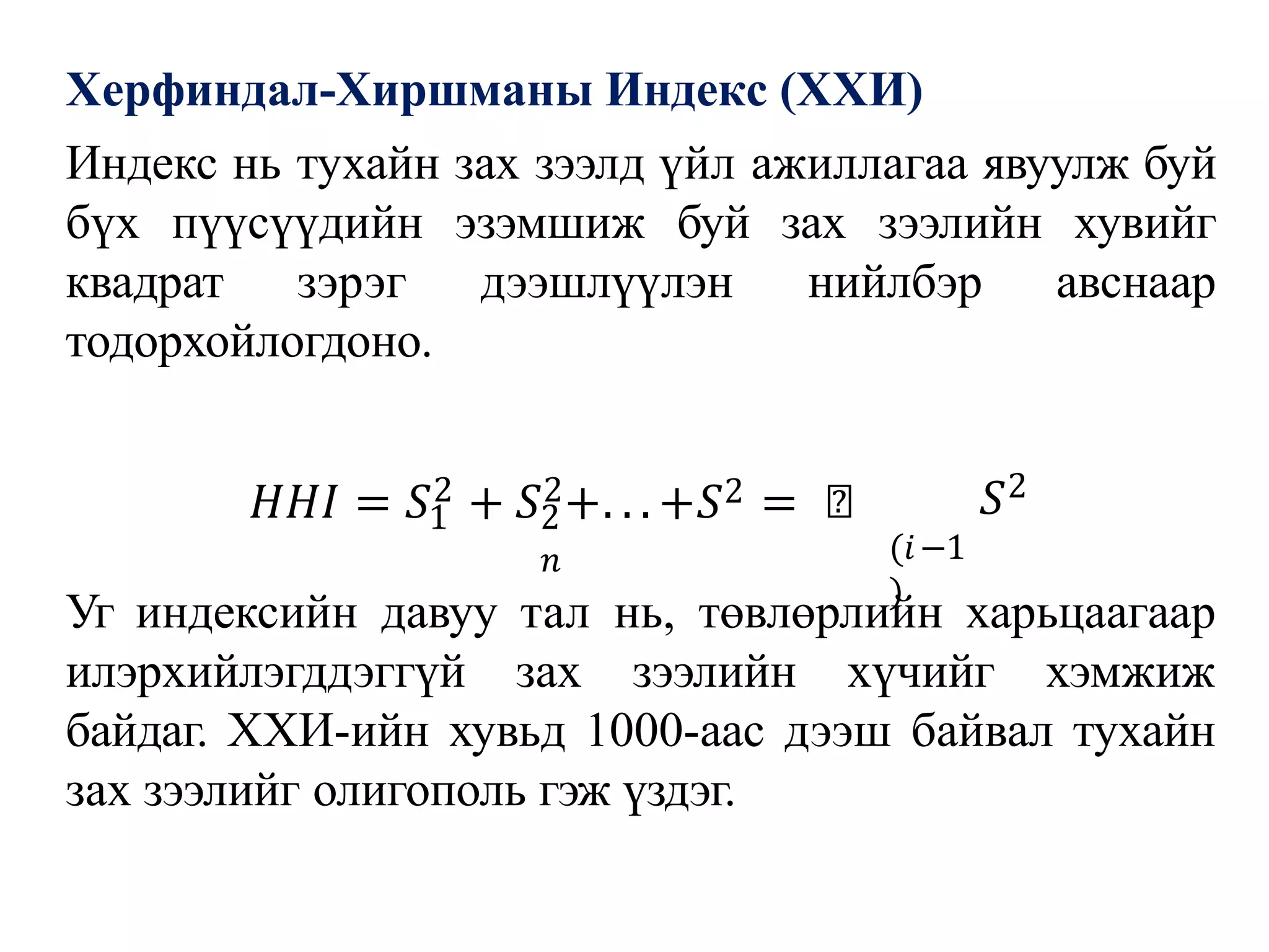 Херфиндал-Хиршманы Индекс (ХХИ)
Индекс нь тухайн зах зээлд үйл ажиллагаа явуулж буй
бүх пүүсүүдийн эзэмшиж буй зах зээлийн хувийг
квадрат зэрэг дээшлүүлэн нийлбэр авснаар
тодорхойлогдоно.
1 2
𝑛
𝐻𝐻𝐼 = 𝑆2 + 𝑆2+. . . +𝑆2 = ෍
(𝑖−1
)
𝑆2
Уг индексийн давуу тал нь, төвлөрлийн харьцаагаар
илэрхийлэгддэггүй зах зээлийн хүчийг хэмжиж
байдаг. ХХИ-ийн хувьд 1000-аас дээш байвал тухайн
зах зээлийг олигополь гэж үздэг.
 