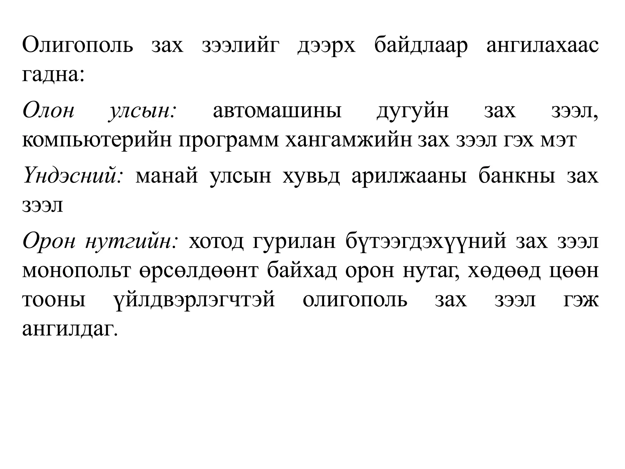Олигополь зах зээлийг дээрх байдлаар ангилахаас
гадна:
Олон улсын: автомашины дугуйн зах зээл,
компьютерийн программ хангамжийн зах зээл гэх мэт
Үндэсний: манай улсын хувьд арилжааны банкны зах
зээл
Орон нутгийн: хотод гурилан бүтээгдэхүүний зах зээл
монопольт өрсөлдөөнт байхад орон нутаг, хөдөөд цөөн
тооны үйлдвэрлэгчтэй олигополь зах зээл гэж
ангилдаг.
 