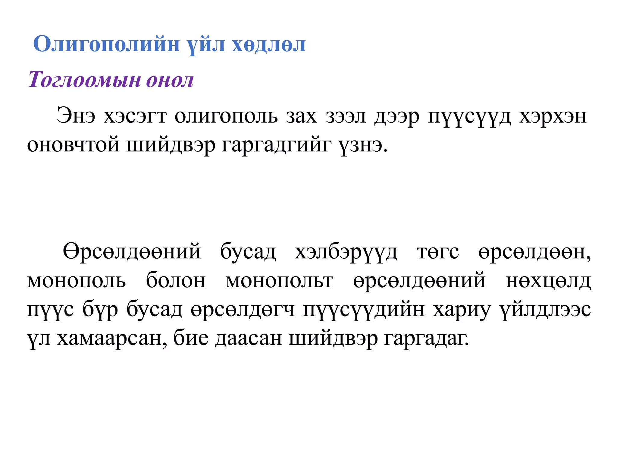 Олигополийн үйл хөдлөл
Тоглоомын онол
Энэ хэсэгт олигополь зах зээл дээр пүүсүүд хэрхэн
оновчтой шийдвэр гаргадгийг үзнэ.
Өрсөлдөөний бусад хэлбэрүүд төгс өрсөлдөөн,
монополь болон монопольт өрсөлдөөний нөхцөлд
пүүс бүр бусад өрсөлдөгч пүүсүүдийн хариу үйлдлээс
үл хамаарсан, бие даасан шийдвэр гаргадаг.
 