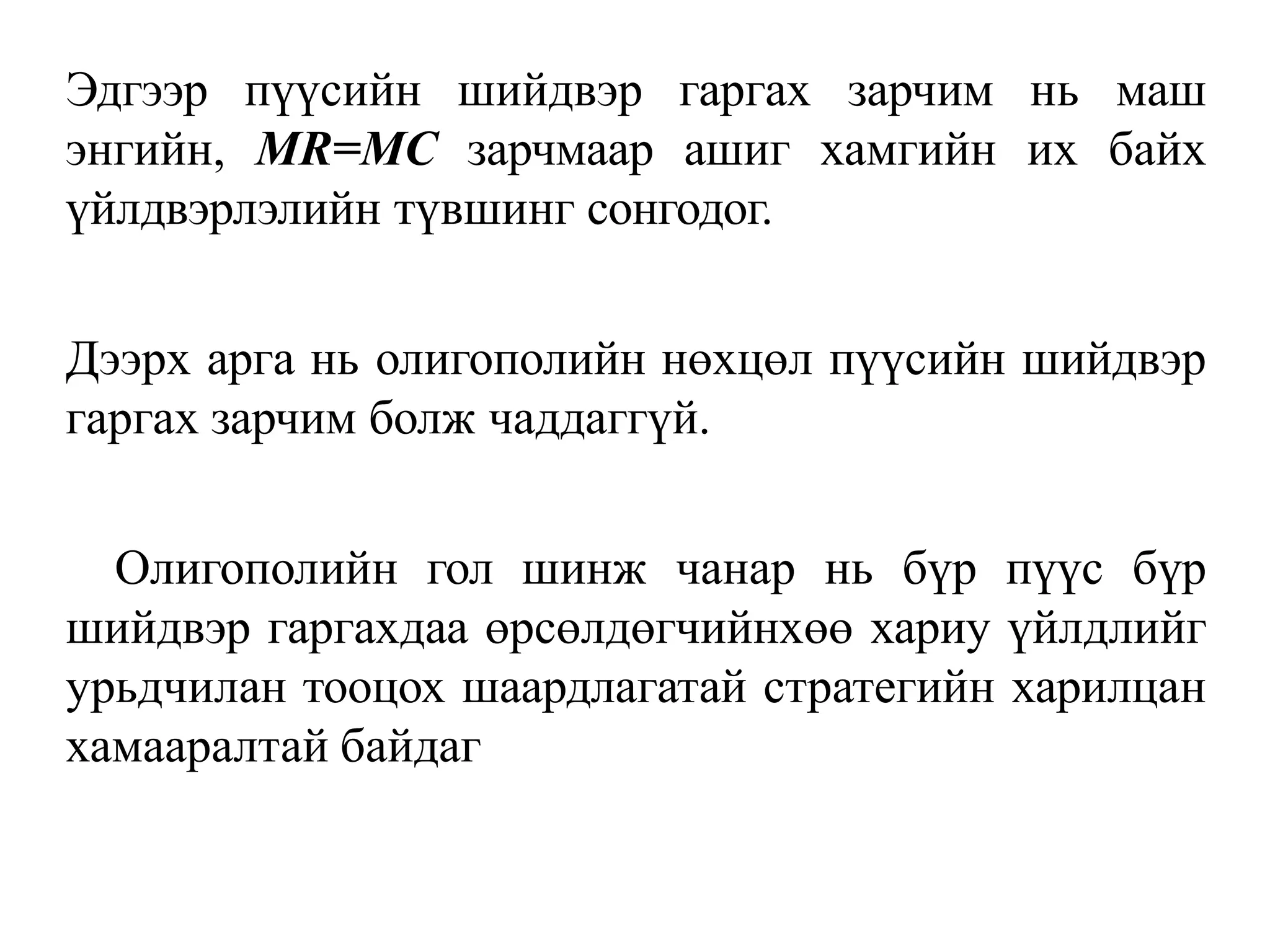 Эдгээр пүүсийн шийдвэр гаргах зарчим нь маш
энгийн, MR=MC зарчмаар ашиг хамгийн их байх
үйлдвэрлэлийн түвшинг сонгодог.
Дээрх арга нь олигополийн нөхцөл пүүсийн шийдвэр
гаргах зарчим болж чаддаггүй.
Олигополийн гол шинж чанар нь бүр пүүс бүр
шийдвэр гаргахдаа өрсөлдөгчийнхөө хариу үйлдлийг
урьдчилан тооцох шаардлагатай стратегийн харилцан
хамааралтай байдаг
 