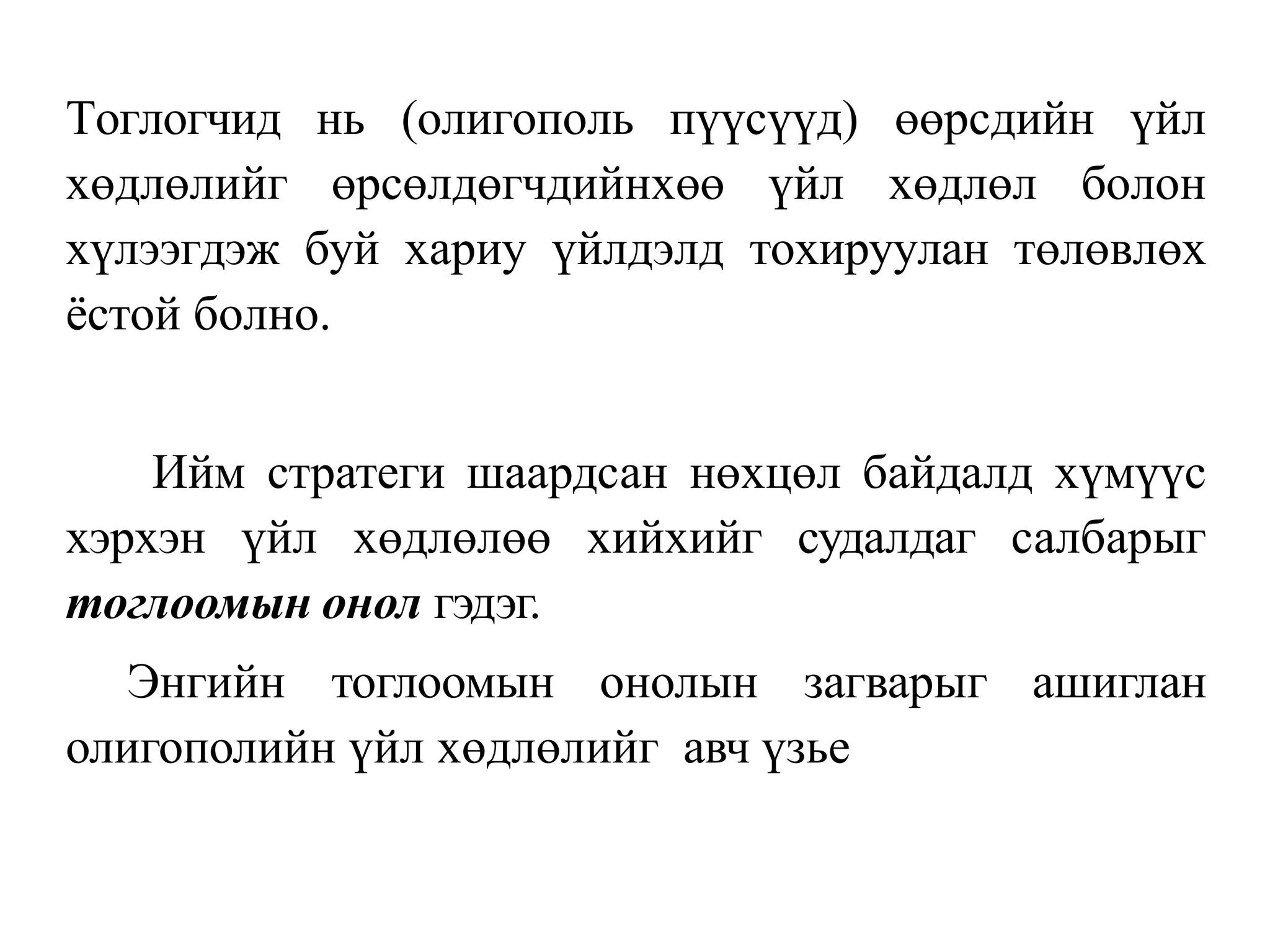 Тоглогчид нь (олигополь пүүсүүд) өөрсдийн үйл
хөдлөлийг өрсөлдөгчдийнхөө үйл хөдлөл болон
хүлээгдэж буй хариу үйлдэлд тохируулан төлөвлөх
ёстой болно.
Ийм стратеги шаардсан нөхцөл байдалд хүмүүс
хэрхэн үйл хөдлөлөө хийхийг судалдаг салбарыг
тоглоомын онол гэдэг.
Энгийн тоглоомын онолын загварыг ашиглан
олигополийн үйл хөдлөлийг авч үзье
 