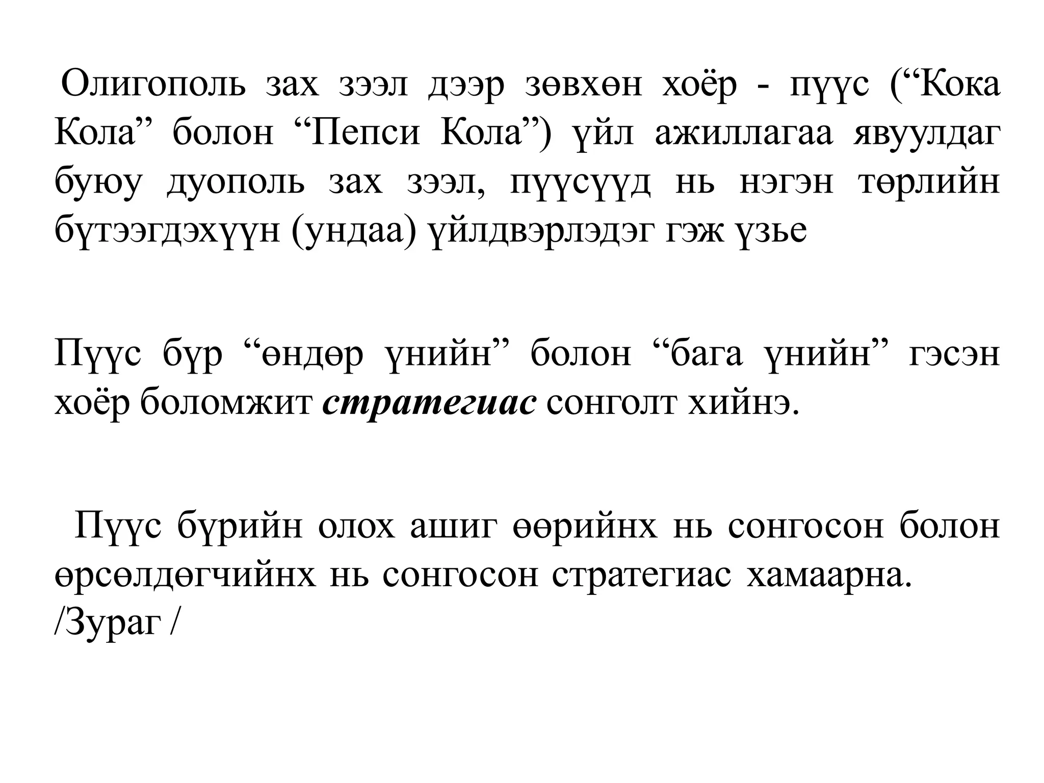 Олигополь зах зээл дээр зөвхөн хоёр - пүүс (“Кока
Кола” болон “Пепси Кола”) үйл ажиллагаа явуулдаг
буюу дуополь зах зээл, пүүсүүд нь нэгэн төрлийн
бүтээгдэхүүн (ундаа) үйлдвэрлэдэг гэж үзье
Пүүс бүр “өндөр үнийн” болон “бага үнийн” гэсэн
хоёр боломжит стратегиас сонголт хийнэ.
Пүүс бүрийн олох ашиг өөрийнх нь сонгосон болон
өрсөлдөгчийнх нь сонгосон стратегиас хамаарна.
/Зураг /
 