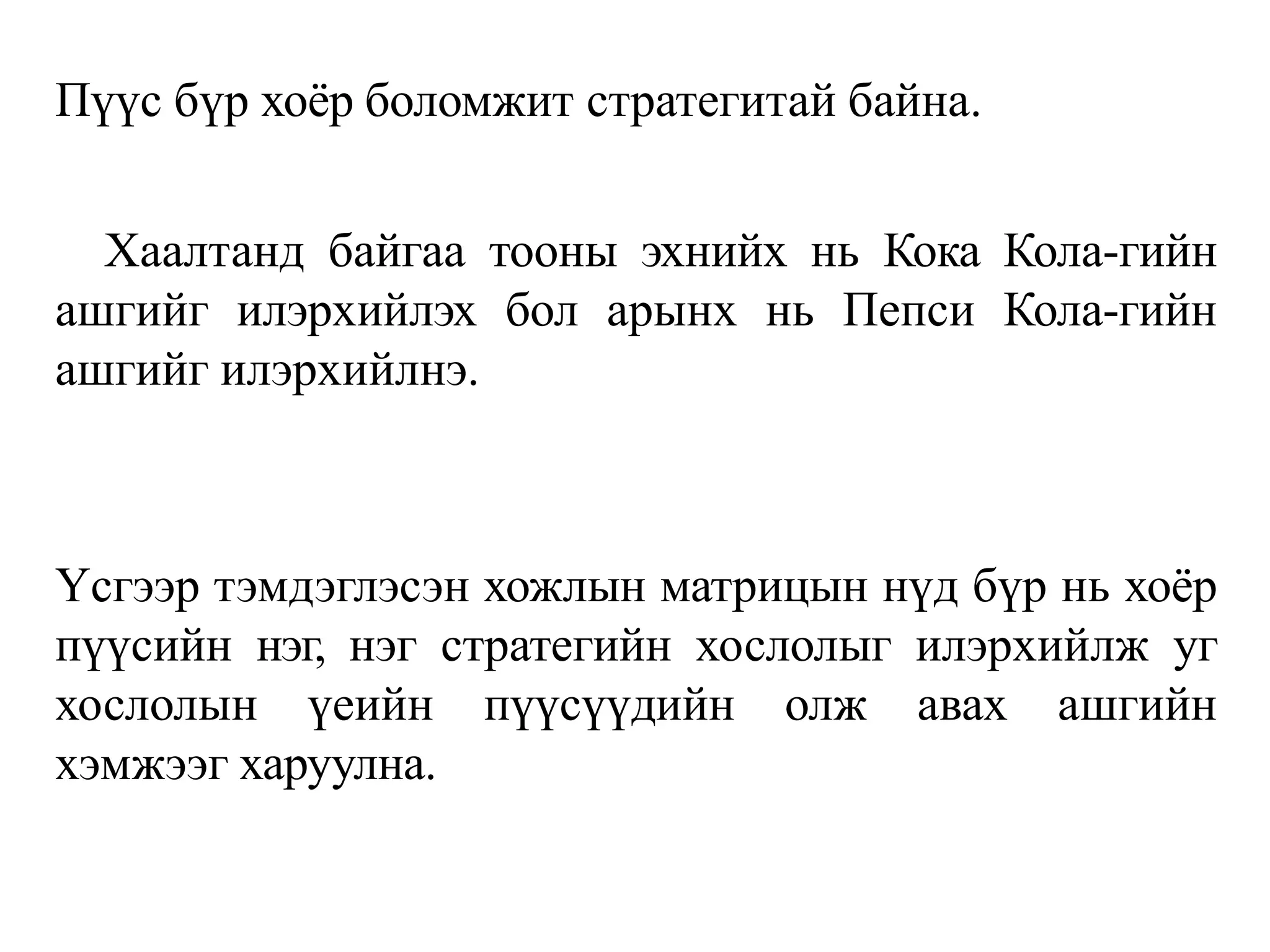 Пүүс бүр хоёр боломжит стратегитай байна.
Хаалтанд байгаа тооны эхнийх нь Кока Кола-гийн
ашгийг илэрхийлэх бол арынх нь Пепси Кола-гийн
ашгийг илэрхийлнэ.
Үсгээр тэмдэглэсэн хожлын матрицын нүд бүр нь хоёр
пүүсийн нэг, нэг стратегийн хослолыг илэрхийлж уг
хослолын үеийн пүүсүүдийн олж авах ашгийн
хэмжээг харуулна.
 
