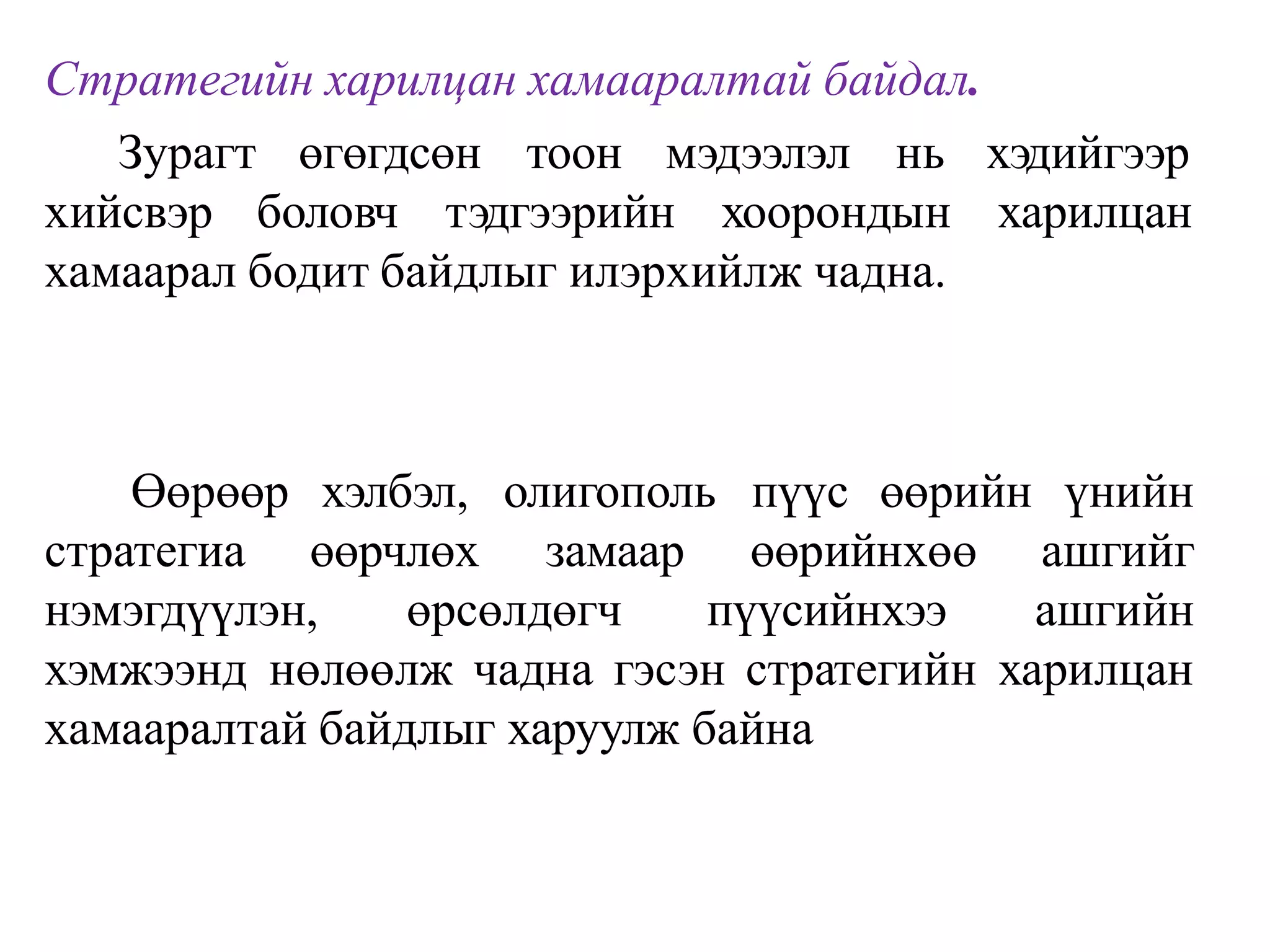 Стратегийн харилцан хамааралтай байдал.
Зурагт өгөгдсөн тоон мэдээлэл нь
хийсвэр боловч тэдгээрийн хоорондын
хэдийгээр
харилцан
хамаарал бодит байдлыг илэрхийлж чадна.
Өөрөөр хэлбэл, олигополь пүүс өөрийн үнийн
стратегиа өөрчлөх замаар өөрийнхөө
нэмэгдүүлэн, өрсөлдөгч пүүсийнхээ
ашгийг
ашгийн
хэмжээнд нөлөөлж чадна гэсэн стратегийн харилцан
хамааралтай байдлыг харуулж байна
 