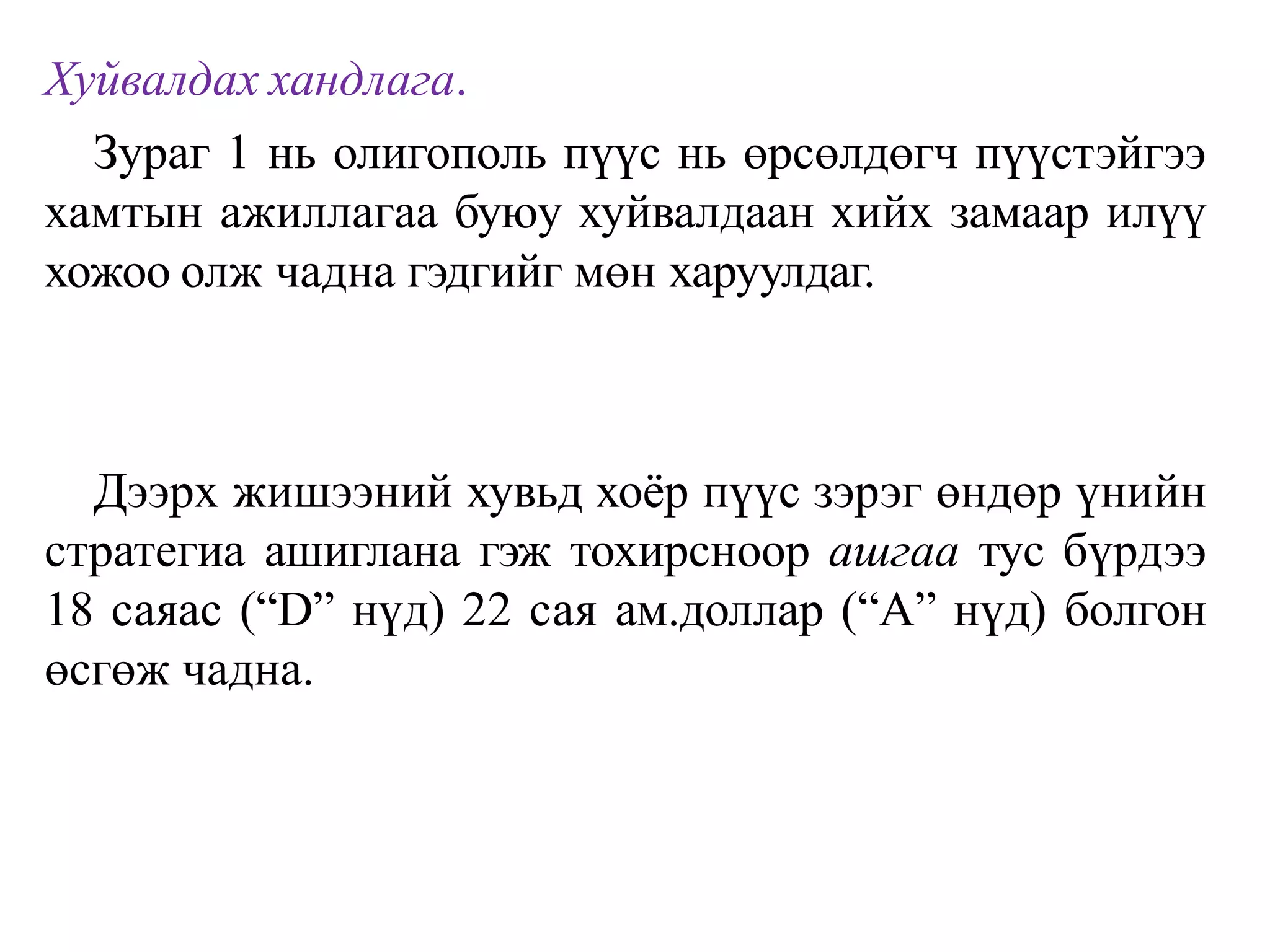 Хуйвалдах хандлага.
Зураг 1 нь олигополь пүүс нь өрсөлдөгч пүүстэйгээ
хамтын ажиллагаа буюу хуйвалдаан хийх замаар илүү
хожоо олж чадна гэдгийг мөн харуулдаг.
Дээрх жишээний хувьд хоёр пүүс зэрэг өндөр үнийн
стратегиа ашиглана гэж тохирсноор ашгаа тус бүрдээ
18 саяас (“D” нүд) 22 сая ам.доллар (“А” нүд) болгон
өсгөж чадна.
 
