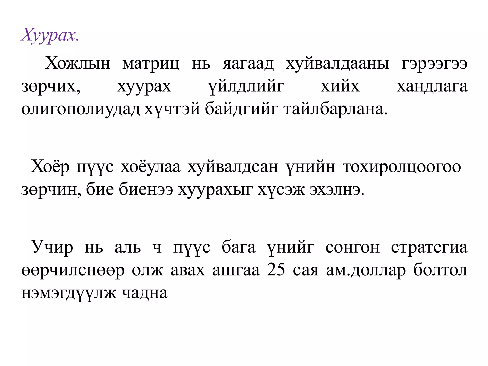 Хуурах.
Хожлын матриц нь яагаад хуйвалдааны гэрээгээ
зөрчих, хуурах үйлдлийг хийх хандлага
олигополиудад хүчтэй байдгийг тайлбарлана.
Хоёр пүүс хоёулаа хуйвалдсан үнийн тохиролцоогоо
зөрчин, бие биенээ хуурахыг хүсэж эхэлнэ.
Учир нь аль ч пүүс бага үнийг сонгон стратегиа
өөрчилснөөр олж авах ашгаа 25 сая ам.доллар болтол
нэмэгдүүлж чадна
 
