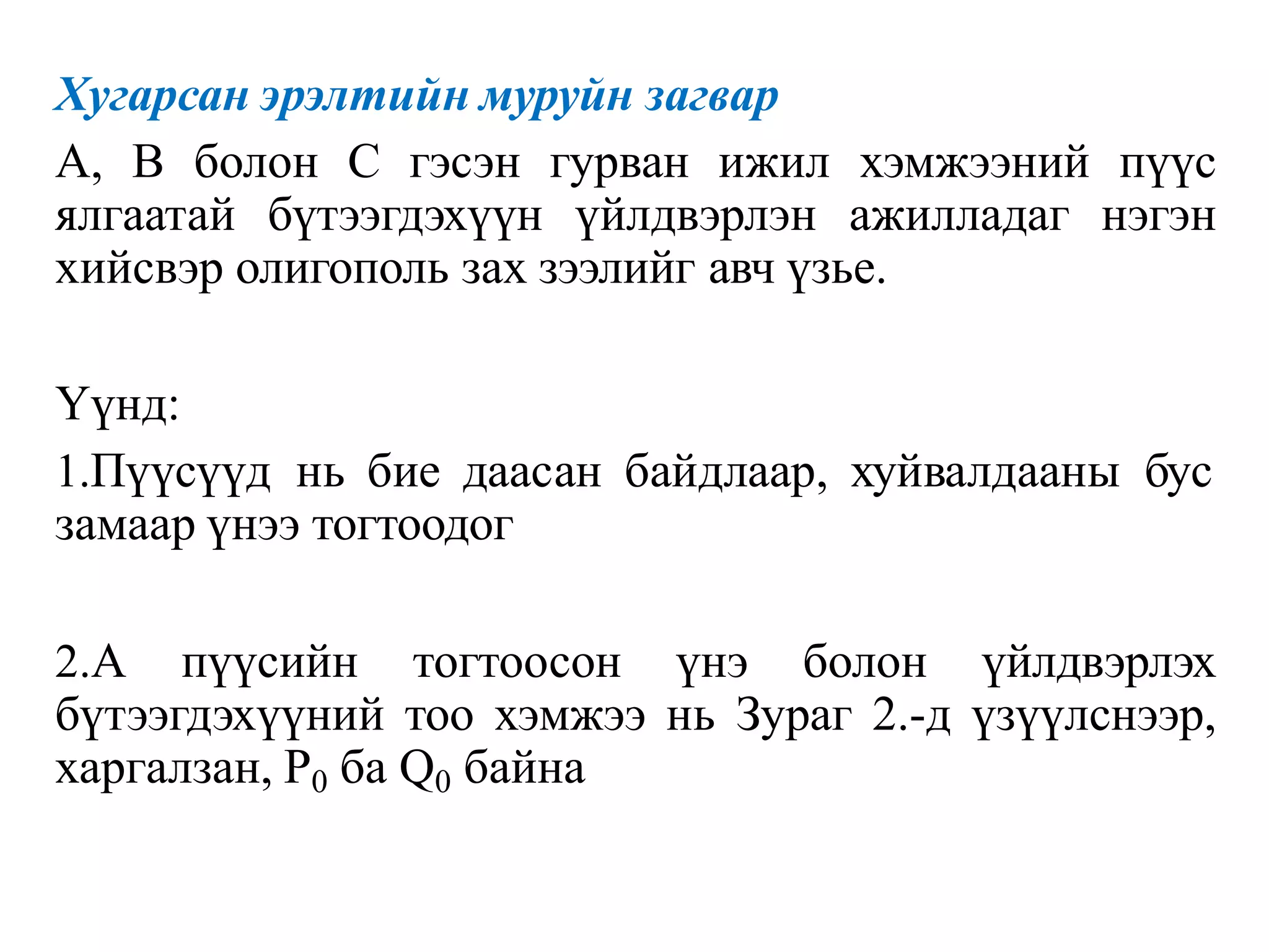 Хугарсан эрэлтийн муруйн загвар
A, В болон С гэсэн гурван ижил хэмжээний пүүс
ялгаатай бүтээгдэхүүн үйлдвэрлэн ажилладаг нэгэн
хийсвэр олигополь зах зээлийг авч үзье.
Үүнд:
1.Пүүсүүд нь бие даасан байдлаар, хуйвалдааны бус
замаар үнээ тогтоодог
2.А пүүсийн тогтоосон үнэ болон үйлдвэрлэх
бүтээгдэхүүний тоо хэмжээ нь Зураг 2.-д үзүүлснээр,
харгалзан, Р0 ба Q0 байна
 