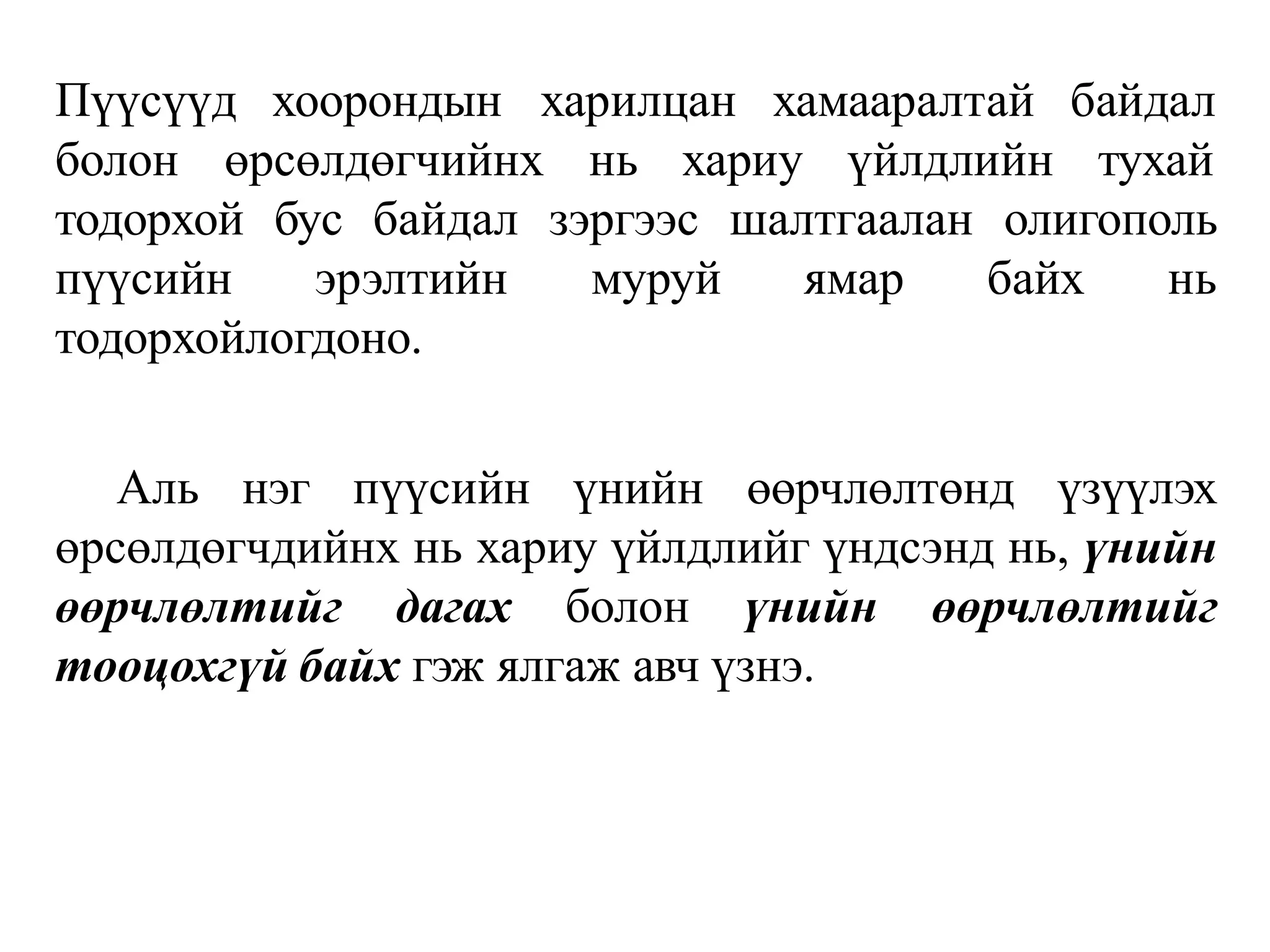 Пүүсүүд хоорондын харилцан хамааралтай байдал
болон өрсөлдөгчийнх нь хариу үйлдлийн тухай
тодорхой бус байдал зэргээс шалтгаалан олигополь
пүүсийн эрэлтийн муруй ямар байх нь
тодорхойлогдоно.
Аль нэг пүүсийн үнийн өөрчлөлтөнд үзүүлэх
өрсөлдөгчдийнх нь хариу үйлдлийг үндсэнд нь, үнийн
өөрчлөлтийг дагах болон үнийн өөрчлөлтийг
тооцохгүй байх гэж ялгаж авч үзнэ.
 