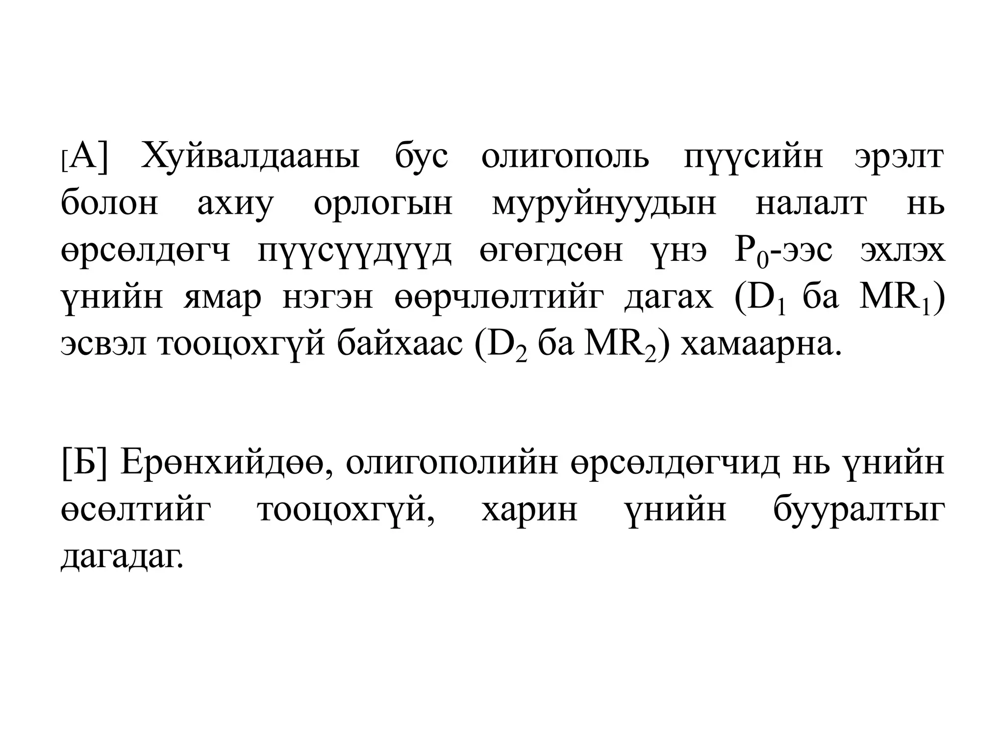 [A] Хуйвалдааны бус олигополь пүүсийн эрэлт
болон ахиу орлогын муруйнуудын налалт нь
өрсөлдөгч пүүсүүдүүд өгөгдсөн үнэ Р0-ээс эхлэх
үнийн ямар нэгэн өөрчлөлтийг дагах (D1 ба МR1)
эсвэл тооцохгүй байхаас (D2 ба MR2) хамаарна.
[Б] Ерөнхийдөө, олигополийн өрсөлдөгчид нь үнийн
өсөлтийг тооцохгүй, харин үнийн бууралтыг
дагадаг.
 
