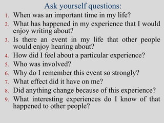 Ask yourself questions:
1. When was an important time in my life?
2. What has happened in my experience that I would
enjoy writing about?
3. Is there an event in my life that other people
would enjoy hearing about?
4. How did I feel about a particular experience?
5. Who was involved?
6. Why do I remember this event so strongly?
7. What effect did it have on me?
8. Did anything change because of this experience?
9. What interesting experiences do I know of that
happened to other people?
 