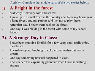 Activity: Complete the middle parts of the two stories below.
1) A Fright in the forest
- Suddenly I felt very cold and scared.
- I grew up in a small town in the countryside. Near my house was
a large forest, and my parents told me not to play there.
- After that day, I never went back to the forest.
- One day, I was playing in the forest with some of my school
friends.
2)- A Strange Day in Class:
- I have been studying English for a few years and I really enjoy
the classes.
- I heard everyone laughing. I woke up and realized it was a
dream.
- One day something unusual happened in class.
- The teacher was explaining grammar when I saw something
strange
 