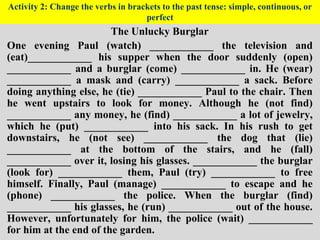 Activity 2: Change the verbs in brackets to the past tense: simple, continuous, or
perfect
The Unlucky Burglar
One evening Paul (watch) ____________ the television and
(eat)____________ his supper when the door suddenly (open)
____________ and a burglar (come) ____________ in. He (wear)
____________ a mask and (carry) ____________ a sack. Before
doing anything else, he (tie) ____________ Paul to the chair. Then
he went upstairs to look for money. Although he (not find)
____________ any money, he (find) ____________ a lot of jewelry,
which he (put) ____________ into his sack. In his rush to get
downstairs, he (not see) ____________ the dog that (lie)
____________ at the bottom of the stairs, and he (fall)
____________ over it, losing his glasses. ____________ the burglar
(look for) ____________ them, Paul (try) ____________ to free
himself. Finally, Paul (manage) ____________ to escape and he
(phone) ____________ the police. When the burglar (find)
____________ his glasses, he (run) ____________ out of the house.
However, unfortunately for him, the police (wait) ____________
for him at the end of the garden.
 