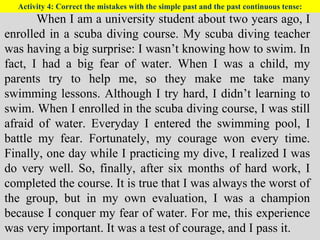 Activity 4: Correct the mistakes with the simple past and the past continuous tense:
When I am a university student about two years ago, I
enrolled in a scuba diving course. My scuba diving teacher
was having a big surprise: I wasn’t knowing how to swim. In
fact, I had a big fear of water. When I was a child, my
parents try to help me, so they make me take many
swimming lessons. Although I try hard, I didn’t learning to
swim. When I enrolled in the scuba diving course, I was still
afraid of water. Everyday I entered the swimming pool, I
battle my fear. Fortunately, my courage won every time.
Finally, one day while I practicing my dive, I realized I was
do very well. So, finally, after six months of hard work, I
completed the course. It is true that I was always the worst of
the group, but in my own evaluation, I was a champion
because I conquer my fear of water. For me, this experience
was very important. It was a test of courage, and I pass it.
 