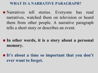 WHAT IS A NARRATIVE PARAGRAPH?
 Narratives tell stories. Everyone has read
narratives, watched them on television or heard
them from other people. A narrative paragraph
tells a short story or describes an event.
 In other words, it is a story about a personal
memory.
 It’s about a time so important that you don’t
ever want to forget.
 
