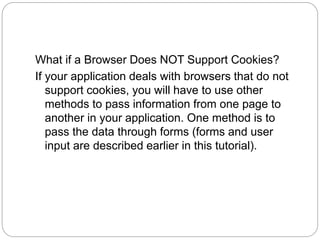 What if a Browser Does NOT Support Cookies?
If your application deals with browsers that do not
support cookies, you will have to use other
methods to pass information from one page to
another in your application. One method is to
pass the data through forms (forms and user
input are described earlier in this tutorial).
 