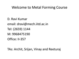 Welcome to Metal Forming Course
D. Ravi Kumar
email: dravi@mech.iitd.ac.in
Tel: (2659) 1144
M: 9968475190
Office: II-357
TAs: Archit, Srijan, Vinay and Reeturaj
 