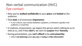 Non-verbal communication (NVC)
Eye contact
• Now you’ve walked confidently to your place and looked at the
audience.
• That look is of enormous importance:
• in our culture, eye contact between speakers, or between speaker and
audience, is essential.
• In ordinary conversation, we expect the person who’s talking to us to
look at us, and if they don’t, we start to suspect their honesty.
• During presentation, you can’t afford to be untrustworthy
• either not believing what you say or trying to hide information
 