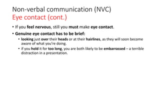 Non-verbal communication (NVC)
Eye contact (cont.)
• If you feel nervous, still you must make eye contact.
• Genuine eye contact has to be brief:
• looking just over their heads or at their hairlines, as they will soon become
aware of what you’re doing.
• if you hold it for too long, you are both likely to be embarrassed – a terrible
distraction in a presentation.
 