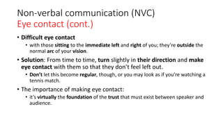 Non-verbal communication (NVC)
Eye contact (cont.)
• Difficult eye contact
• with those sitting to the immediate left and right of you; they’re outside the
normal arc of your vision.
• Solution: From time to time, turn slightly in their direction and make
eye contact with them so that they don’t feel left out.
• Don’t let this become regular, though, or you may look as if you’re watching a
tennis match.
• The importance of making eye contact:
• it’s virtually the foundation of the trust that must exist between speaker and
audience.
 