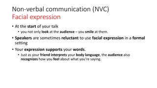 Non-verbal communication (NVC)
Facial expression
• At the start of your talk
• you not only look at the audience – you smile at them.
• Speakers are sometimes reluctant to use facial expression in a formal
setting
• Your expression supports your words.
• Just as your friend interprets your body language, the audience also
recognizes how you feel about what you’re saying.
 